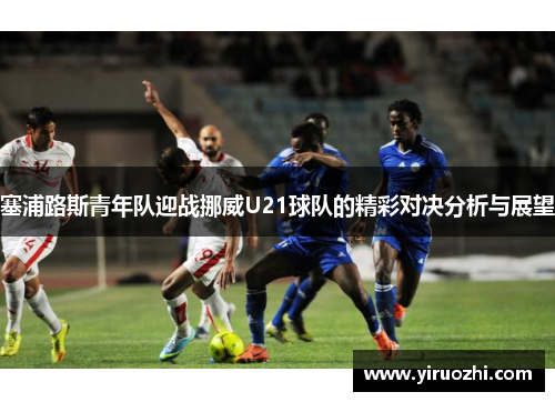 塞浦路斯青年队迎战挪威U21球队的精彩对决分析与展望