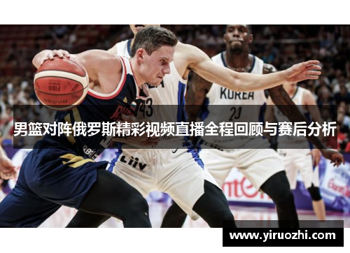 男篮对阵俄罗斯精彩视频直播全程回顾与赛后分析
